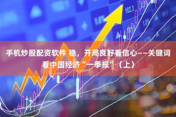 手机炒股配资软件 稳，开局良好看信心——关键词看中国经济“一季报”（上）