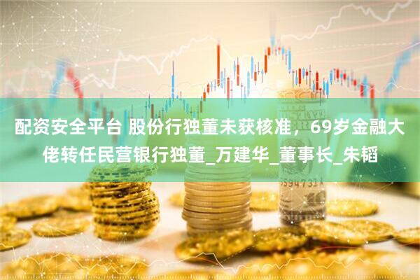 配资安全平台 股份行独董未获核准，69岁金融大佬转任民营银行独董_万建华_董事长_朱韬