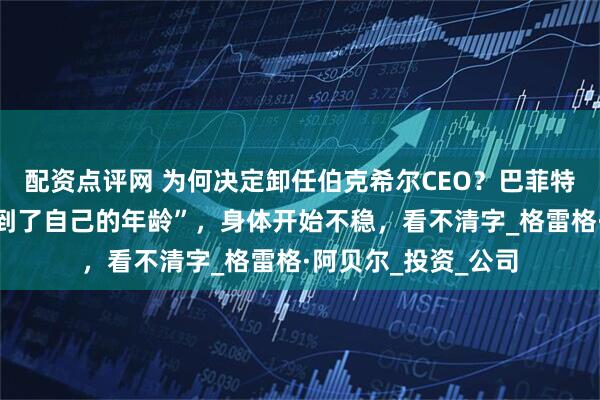 配资点评网 为何决定卸任伯克希尔CEO？巴菲特透露：“终于感受到了自己的年龄”，身体开始不稳，看不清字_格雷格·阿贝尔_投资_公司