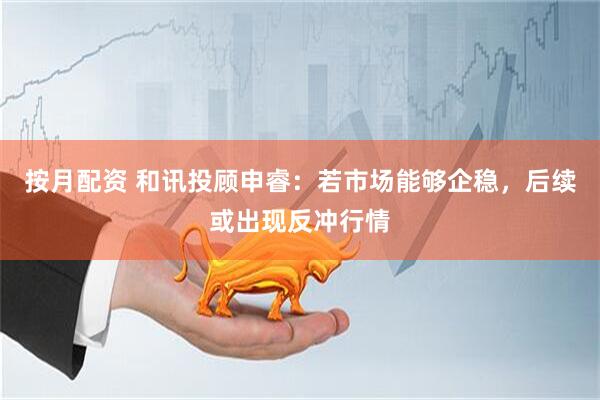 按月配资 和讯投顾申睿：若市场能够企稳，后续或出现反冲行情