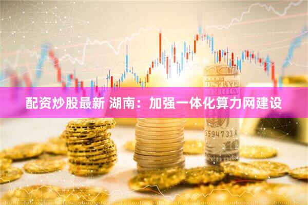 配资炒股最新 湖南：加强一体化算力网建设