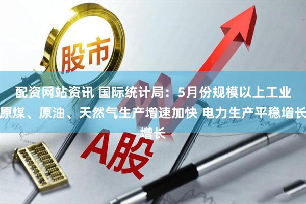 配资网站资讯 国际统计局：5月份规模以上工业原煤、原油、天然气生产增速加快 电力生产平稳增长
