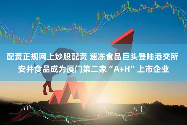 配资正规网上炒股配资 速冻食品巨头登陆港交所 安井食品成为厦门第二家“A+H”上市企业