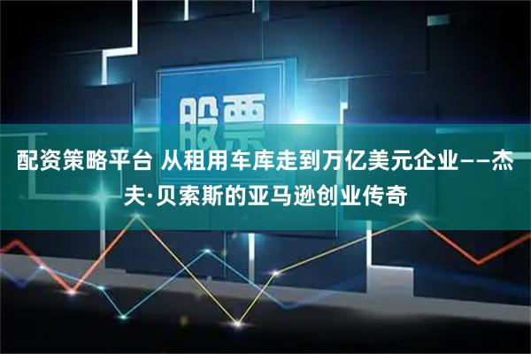 配资策略平台 从租用车库走到万亿美元企业——杰夫·贝索斯的亚马逊创业传奇