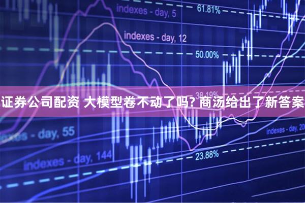 证券公司配资 大模型卷不动了吗? 商汤给出了新答案