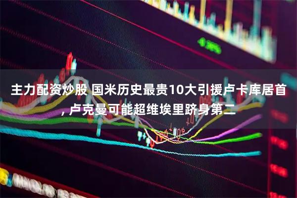 主力配资炒股 国米历史最贵10大引援卢卡库居首, 卢克曼可能超维埃里跻身第二