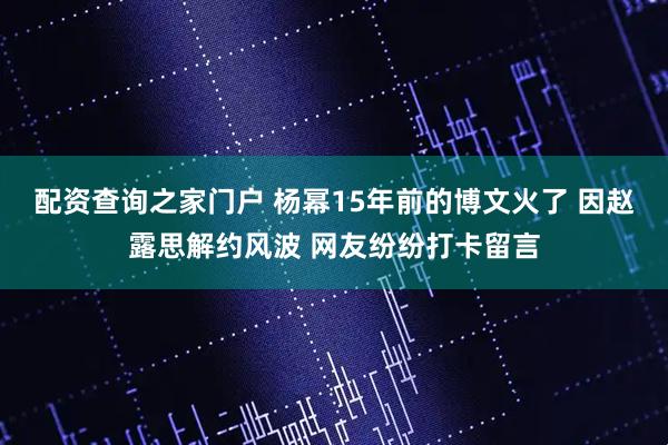 配资查询之家门户 杨幂15年前的博文火了 因赵露思解约风波 网友纷纷打卡留言