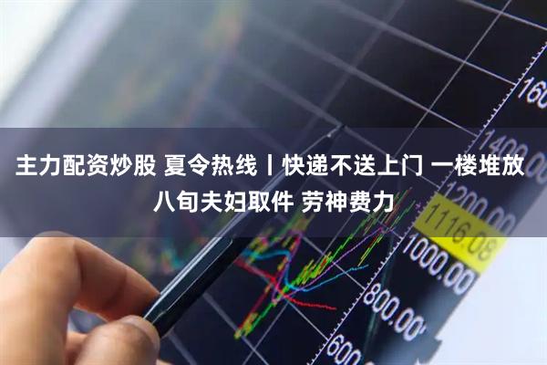 主力配资炒股 夏令热线丨快递不送上门 一楼堆放 八旬夫妇取件 劳神费力