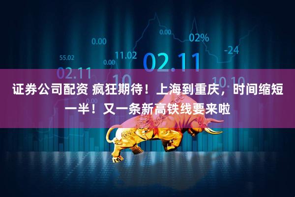 证券公司配资 疯狂期待！上海到重庆，时间缩短一半！又一条新高铁线要来啦