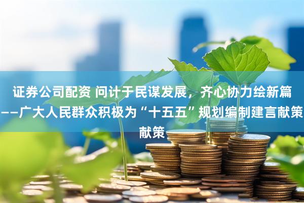 证券公司配资 问计于民谋发展，齐心协力绘新篇——广大人民群众积极为“十五五”规划编制建言献策