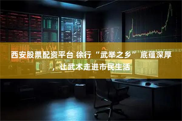 西安股票配资平台 徐行 “武举之乡” 底蕴深厚，让武术走进市民生活