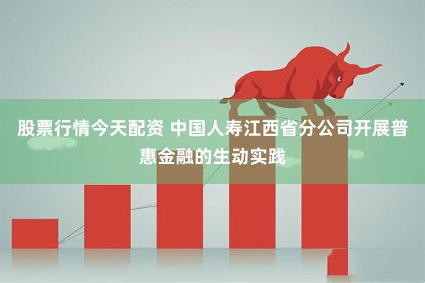 股票行情今天配资 中国人寿江西省分公司开展普惠金融的生动实践