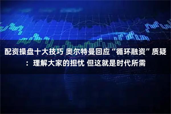配资操盘十大技巧 奥尔特曼回应“循环融资”质疑：理解大家的担忧 但这就是时代所需