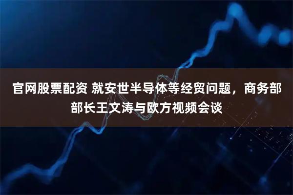 官网股票配资 就安世半导体等经贸问题，商务部部长王文涛与欧方视频会谈