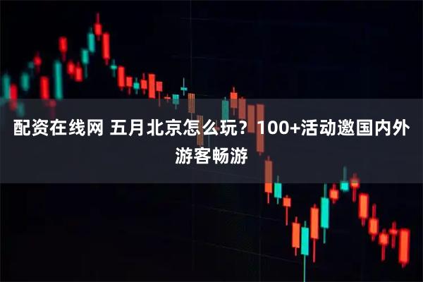 配资在线网 五月北京怎么玩？100+活动邀国内外游客畅游